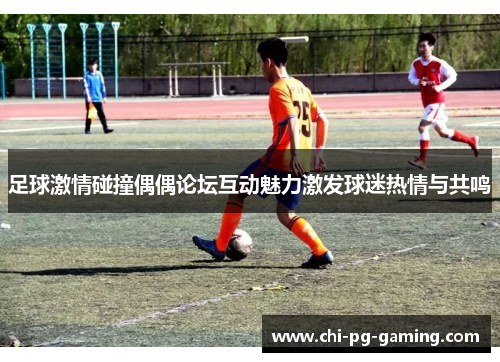 足球激情碰撞偶偶论坛互动魅力激发球迷热情与共鸣