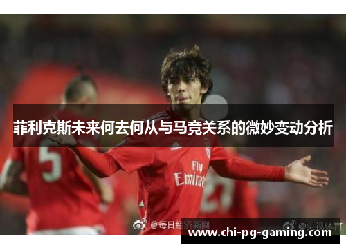 菲利克斯未来何去何从与马竞关系的微妙变动分析 菲利克斯未来何去何从与马竞关系的微妙变动分析