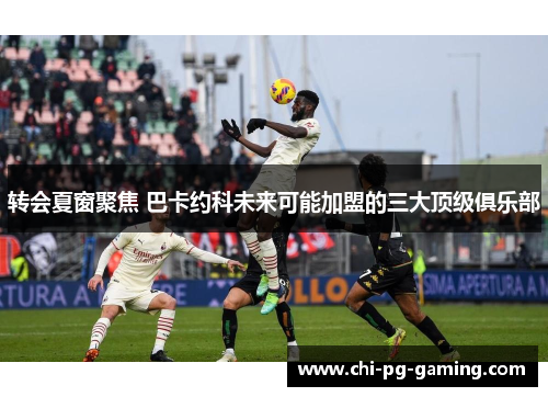 转会夏窗聚焦 巴卡约科未来可能加盟的三大顶级俱乐部