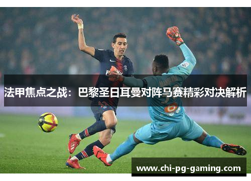 法甲焦点之战：巴黎圣日耳曼对阵马赛精彩对决解析