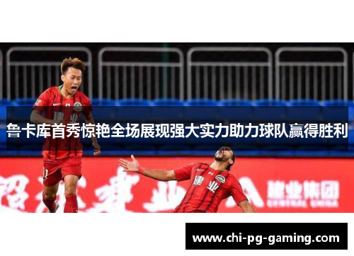 鲁卡库首秀惊艳全场展现强大实力助力球队赢得胜利 鲁卡库首秀惊艳全场展现强大实力助力球队赢得胜利