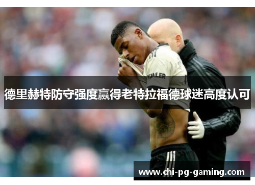德里赫特防守强度赢得老特拉福德球迷高度认可 德里赫特防守强度赢得老特拉福德球迷高度认可