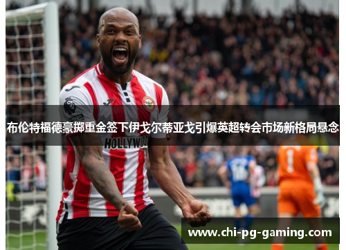 布伦特福德豪掷重金签下伊戈尔蒂亚戈引爆英超转会市场新格局悬念 布伦特福德豪掷重金签下伊戈尔蒂亚戈引爆英超转会市场新格局悬念